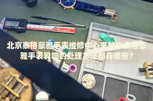 北京泰格豪雅手表維修中心來教你泰格豪雅手表異響的處理方法都有哪些？