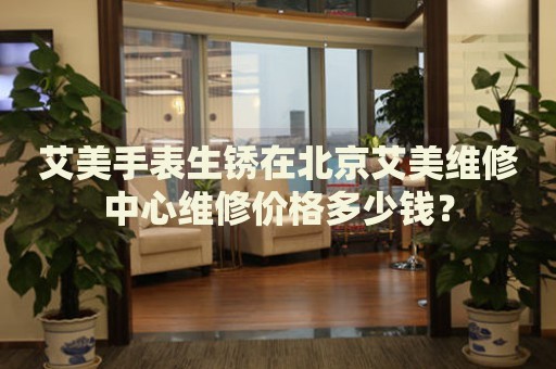 艾美手表生銹在北京艾美維修中心維修價(jià)格多少錢(qián)？