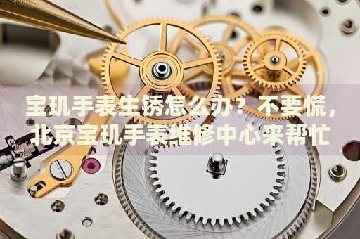 寶璣手表生銹怎么辦？不要慌，北京寶璣手表維修中心來(lái)幫忙