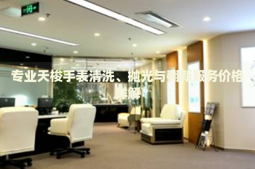 專業(yè)天梭手表清洗、拋光與翻新服務(wù)價格詳解