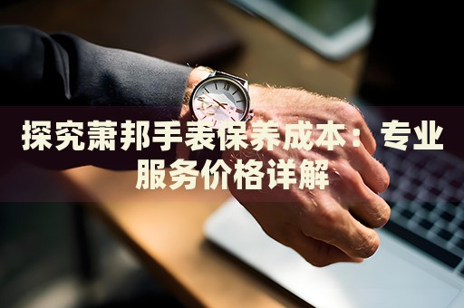 探究蕭邦手表保養(yǎng)成本：專業(yè)服務(wù)價格詳解