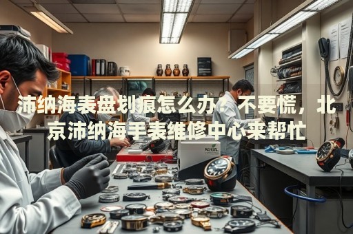 沛納海表盤劃痕怎么辦？不要慌，北京沛納海手表維修中心來幫忙
