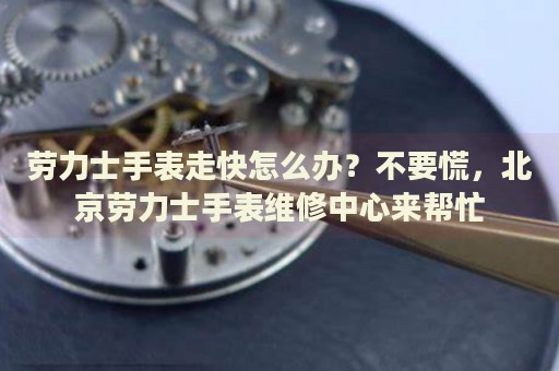 勞力士手表走快怎么辦？不要慌，北京勞力士手表維修中心來幫忙
