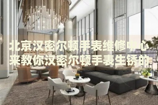 北京漢密爾頓手表維修中心來(lái)教你漢密爾頓手表生銹的處理方法都有哪些？