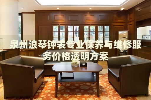 泉州浪琴鐘表專業(yè)保養(yǎng)與維修服務(wù)價格透明方案