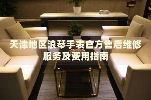 天津地區(qū)浪琴手表官方售后維修服務(wù)及費用指南