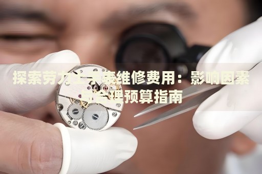 探索勞力士手表維修費用：影響因素與合理預(yù)算指南