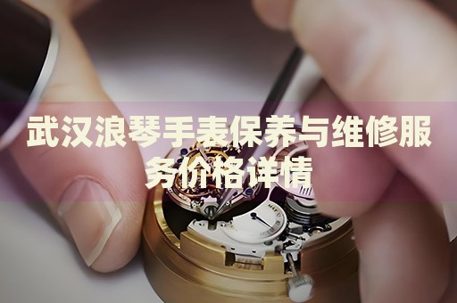 武漢浪琴手表保養(yǎng)與維修服務(wù)價格詳情