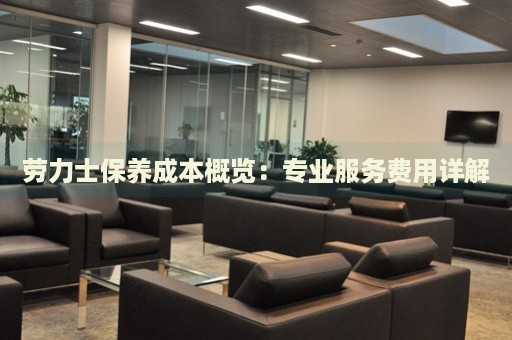 勞力士保養(yǎng)成本概覽：專業(yè)服務(wù)費(fèi)用詳解