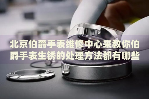 北京伯爵手表維修中心來教你伯爵手表生銹的處理方法都有哪些？