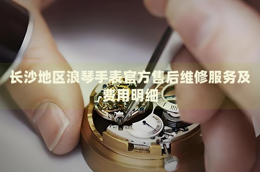 長沙地區(qū)浪琴手表官方售后維修服務(wù)及費(fèi)用明細(xì)