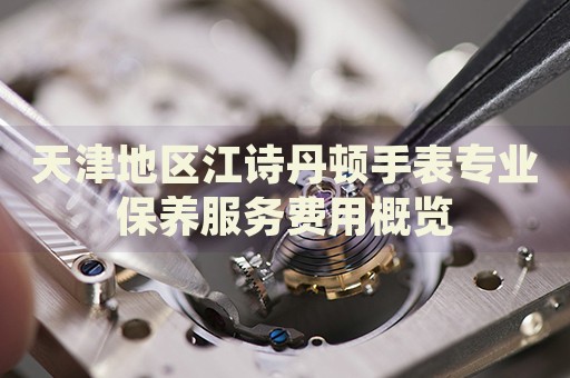 天津地區(qū)江詩丹頓手表專業(yè)保養(yǎng)服務(wù)費(fèi)用概覽