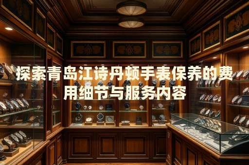 探索青島江詩丹頓手表保養(yǎng)的費(fèi)用細(xì)節(jié)與服務(wù)內(nèi)容