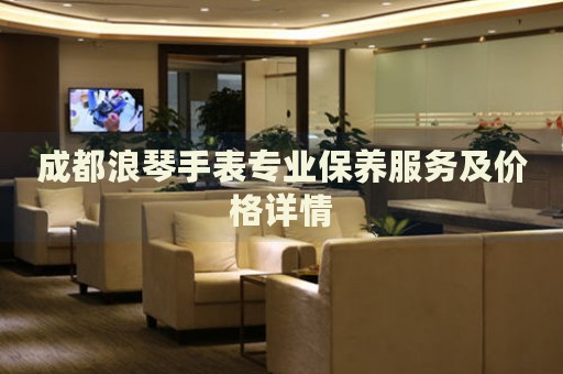 成都浪琴手表專業(yè)保養(yǎng)服務及價格詳情