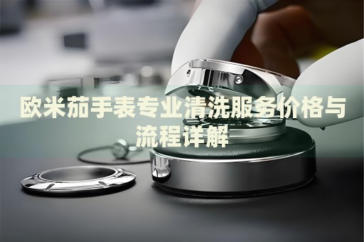 歐米茄手表專業(yè)清洗服務價格與流程詳解