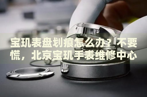 寶璣表盤劃痕怎么辦？不要慌，北京寶璣手表維修中心來幫忙