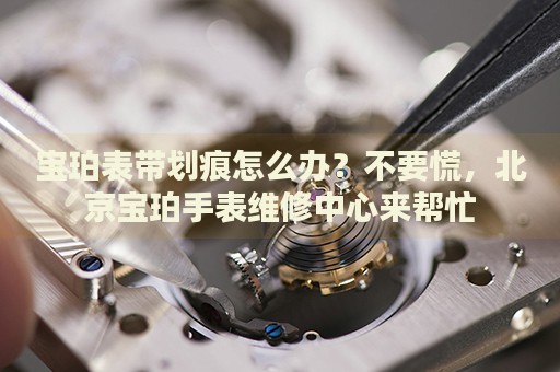 寶珀表帶劃痕怎么辦？不要慌，北京寶珀手表維修中心來(lái)幫忙