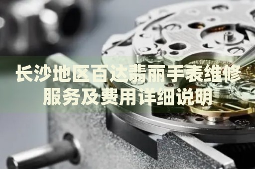 長沙地區(qū)百達翡麗手表維修服務(wù)及費用詳細說明
