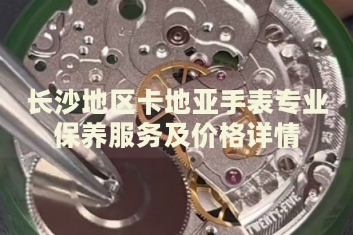 長沙地區(qū)卡地亞手表專業(yè)保養(yǎng)服務(wù)及價格詳情