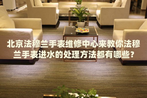北京法穆蘭手表維修中心來教你法穆蘭手表進(jìn)水的處理方法都有哪些？