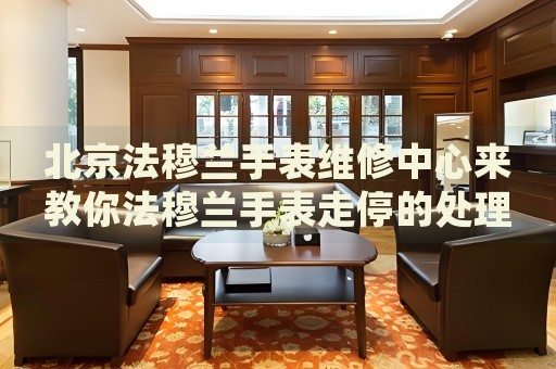 北京法穆蘭手表維修中心來教你法穆蘭手表走停的處理方法都有哪些？