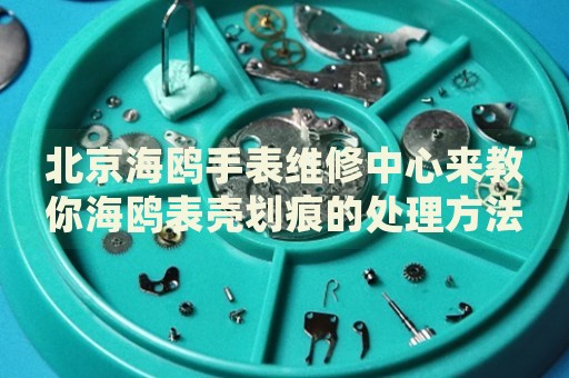 北京海鷗手表維修中心來(lái)教你海鷗表殼劃痕的處理方法都有哪些？