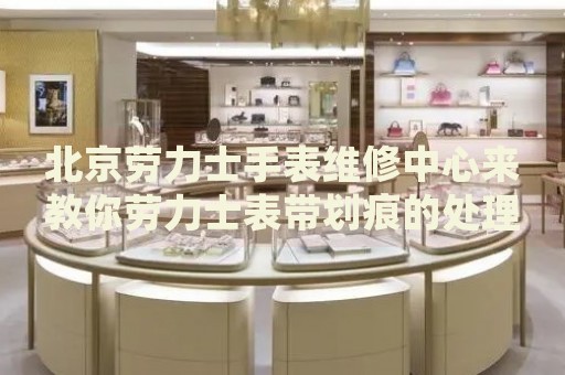北京勞力士手表維修中心來(lái)教你勞力士表帶劃痕的處理方法都有哪些？