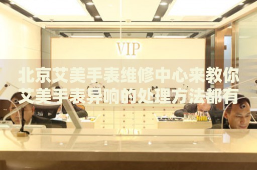 北京艾美手表維修中心來(lái)教你艾美手表異響的處理方法都有哪些？