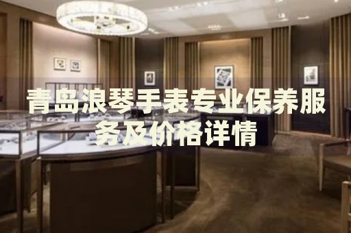 青島浪琴手表專業(yè)保養(yǎng)服務(wù)及價格詳情