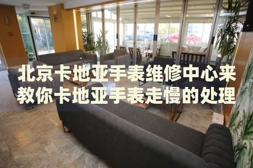 北京卡地亞手表維修中心來教你卡地亞手表走慢的處理方法都有哪些？
