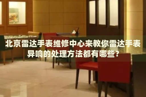 北京雷達(dá)手表維修中心來(lái)教你雷達(dá)手表異響的處理方法都有哪些？