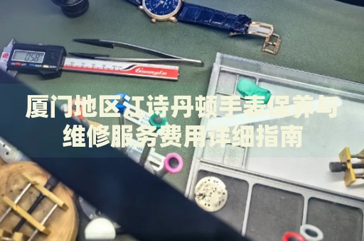 廈門地區(qū)江詩丹頓手表保養(yǎng)與維修服務(wù)費用詳細(xì)指南
