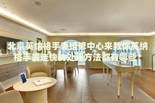 北京英納格手表維修中心來教你英納格手表走快的處理方法都有哪些？