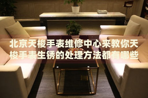 北京天梭手表維修中心來教你天梭手表生銹的處理方法都有哪些？