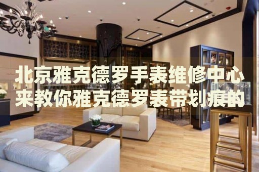 北京雅克德羅手表維修中心來教你雅克德羅表帶劃痕的處理方法都有哪些？