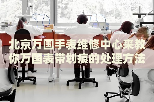 北京萬國手表維修中心來教你萬國表帶劃痕的處理方法都有哪些？