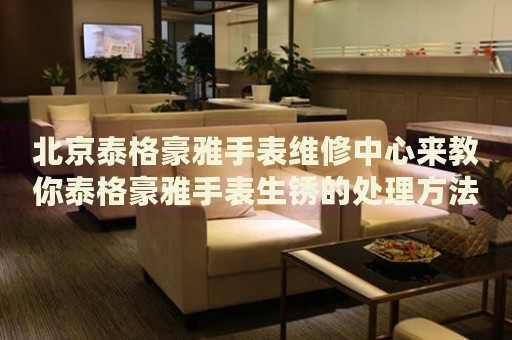 北京泰格豪雅手表維修中心來教你泰格豪雅手表生銹的處理方法都有哪些？