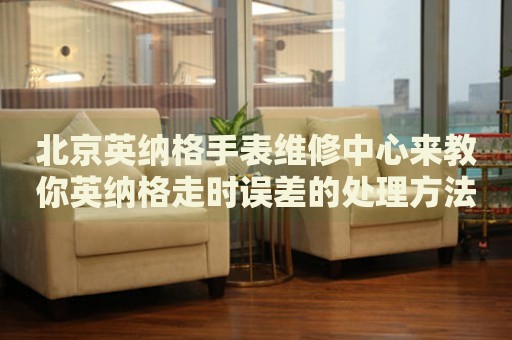 北京英納格手表維修中心來教你英納格走時誤差的處理方法都有哪些？