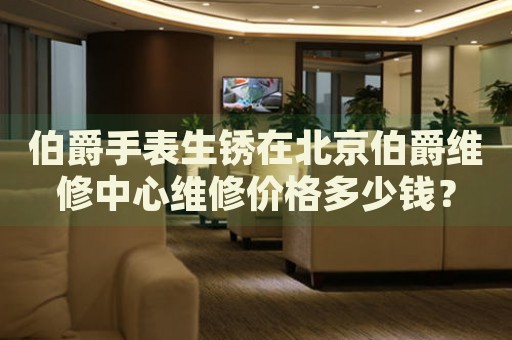 伯爵手表生銹在北京伯爵維修中心維修價格多少錢？