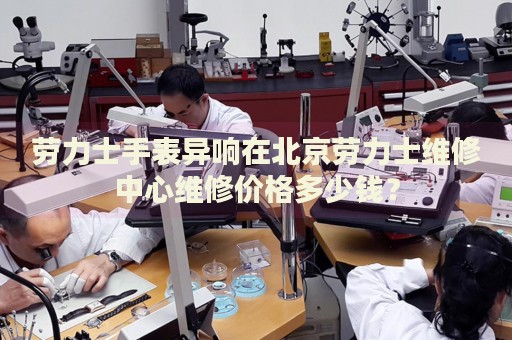勞力士手表異響在北京勞力士維修中心維修價格多少錢？