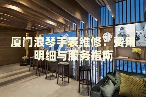 廈門(mén)浪琴手表維修：費(fèi)用明細(xì)與服務(wù)指南