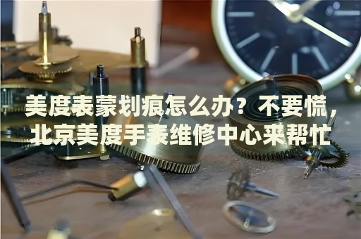 美度表蒙劃痕怎么辦？不要慌，北京美度手表維修中心來幫忙