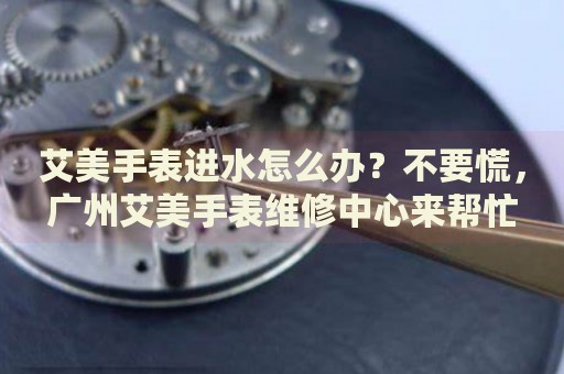 艾美手表進(jìn)水怎么辦？不要慌，廣州艾美手表維修中心來(lái)幫忙