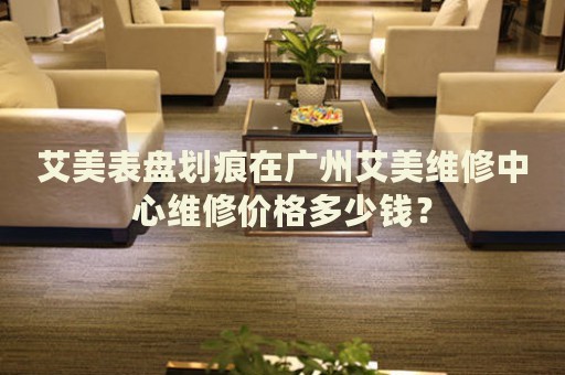 艾美表盤劃痕在廣州艾美維修中心維修價(jià)格多少錢？