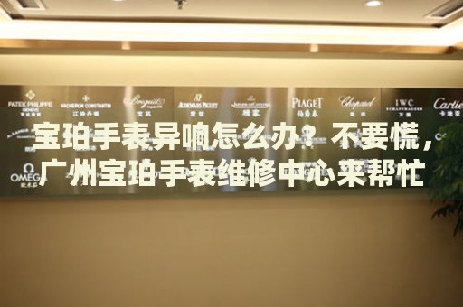 寶珀手表異響怎么辦？不要慌，廣州寶珀手表維修中心來幫忙