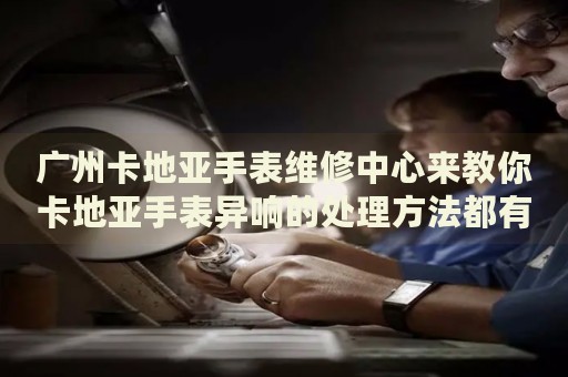 廣州卡地亞手表維修中心來教你卡地亞手表異響的處理方法都有哪些？