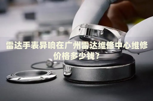 雷達手表異響在廣州雷達維修中心維修價格多少錢？