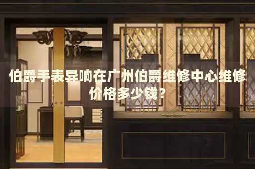 伯爵手表異響在廣州伯爵維修中心維修價格多少錢？