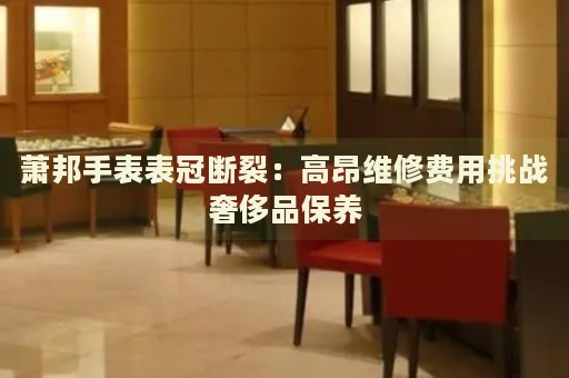蕭邦手表表冠斷裂：高昂維修費用挑戰(zhàn)奢侈品保養(yǎng)