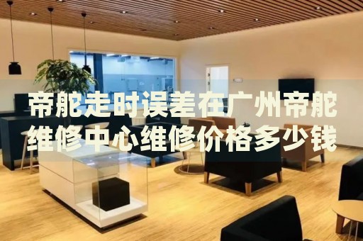 帝舵走時(shí)誤差在廣州帝舵維修中心維修價(jià)格多少錢？